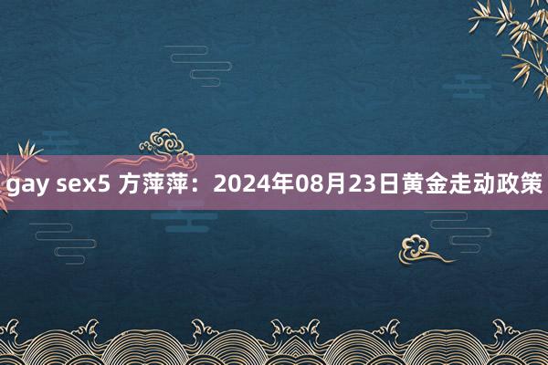 gay sex5 方萍萍：2024年08月23日黄金走动政策