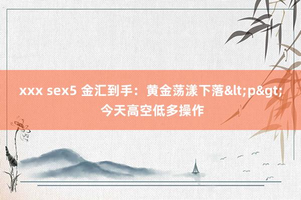 xxx sex5 金汇到手：黄金荡漾下落<p> 今天高空低多操作