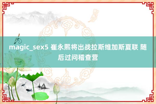 magic_sex5 崔永熙将出战拉斯维加斯夏联 随后过问稽查营