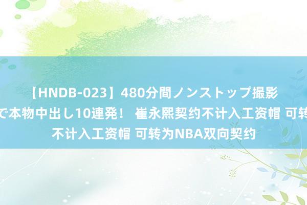 【HNDB-023】480分間ノンストップ撮影 ノーカット編集で本物中出し10連発！ 崔永熙契约不计入工资帽 可转为NBA双向契约