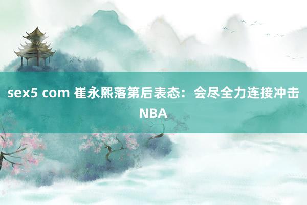 sex5 com 崔永熙落第后表态：会尽全力连接冲击NBA