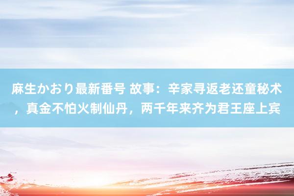 麻生かおり最新番号 故事：辛家寻返老还童秘术，真金不怕火制仙丹，两千年来齐为君王座上宾