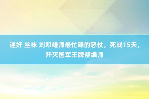 迷奸 丝袜 刘邓雄师最忙碌的恶仗，死战15天，歼灭国军王牌整编师