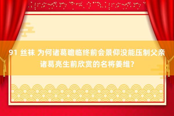 91 丝袜 为何诸葛瞻临终前会景仰没能压制父亲诸葛亮生前欣赏的名将姜维？