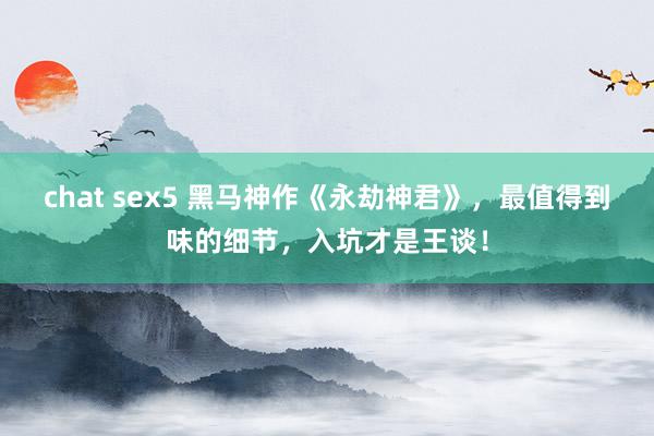 chat sex5 黑马神作《永劫神君》，最值得到味的细节，入坑才是王谈！