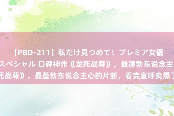 【PBD-211】私だけ見つめて！プレミア女優と主観でセックス8時間スペシャル 口碑神作《龙死战尊》，最蓬勃东说念主心的片断，看完直呼爽爆了