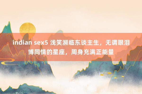 indian sex5 浅笑濒临东谈主生，无谓眼泪博同情的星座，周身充满正能量