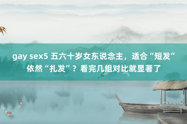 gay sex5 五六十岁女东说念主，适合“短发”依然“扎发”？看完几组对比就显著了