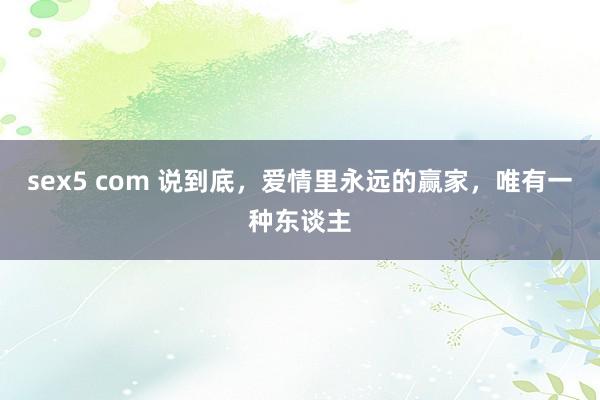 sex5 com 说到底，爱情里永远的赢家，唯有一种东谈主