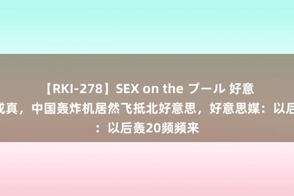 【RKI-278】SEX on the プール 好意思上将预测成真，中国轰炸机居然飞抵北好意思，好意思媒：以后轰20频频来