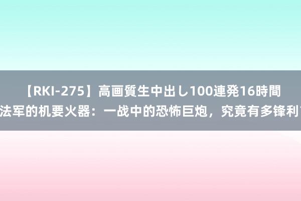 【RKI-275】高画質生中出し100連発16時間 法军的机要火器：一战中的恐怖巨炮，究竟有多锋利？