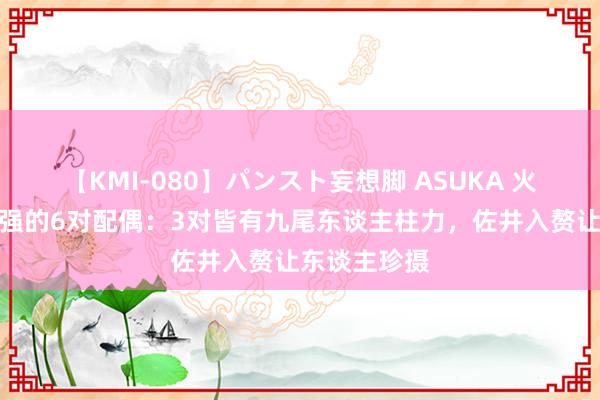 【KMI-080】パンスト妄想脚 ASUKA 火影中实力很强的6对配偶：3对皆有九尾东谈主柱力，佐井入赘让东谈主珍摄