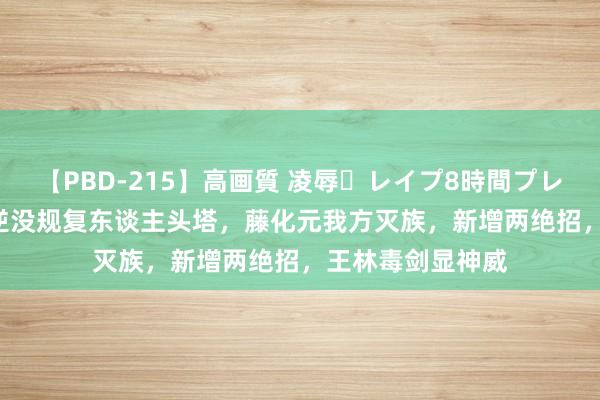 【PBD-215】高画質 凌辱・レイプ8時間プレミアムBEST 仙逆没规复东谈主头塔，藤化元我方灭族，新增两绝招，王林毒剑显神威