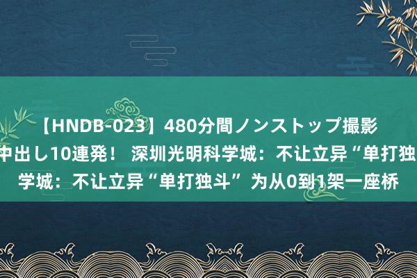 【HNDB-023】480分間ノンストップ撮影 ノーカット編集で本物中出し10連発！ 深圳光明科学城：不让立异“单打独斗” 为从0到1架一座桥