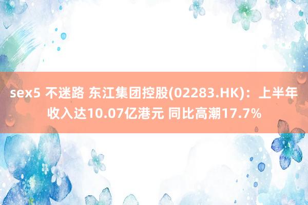 sex5 不迷路 东江集团控股(02283.HK)：上半年收入达10.07亿港元 同比高潮17.7%