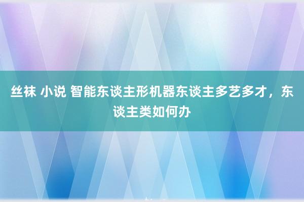 丝袜 小说 智能东谈主形机器东谈主多艺多才，东谈主类如何办