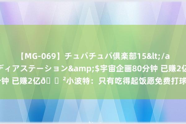 【MG-069】チュパチュパ倶楽部15</a>2003-01-03メディアステーション&$宇宙企画80分钟 已赚2亿?小波特：只有吃得起饭愿免费打球 钞票让我难享受比赛