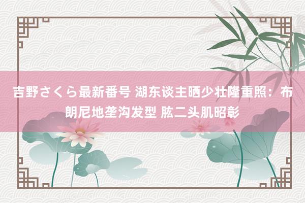 吉野さくら最新番号 湖东谈主晒少壮隆重照：布朗尼地垄沟发型 肱二头肌昭彰