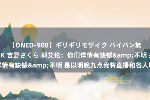 【ONED-908】ギリギリモザイク パイパン無限絶頂！激イカセFUCK 吉野さくら 郭艾伦：你们详情有缺憾&不明 是以明晚九点我将直播和各人聊聊