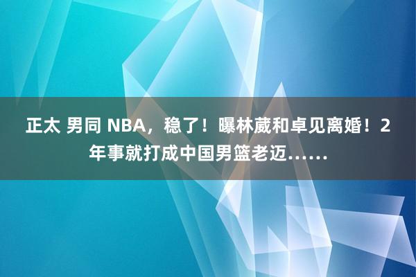 正太 男同 NBA，稳了！曝林葳和卓见离婚！2年事就打成中国男篮老迈……