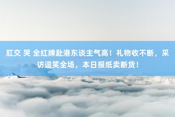 肛交 哭 全红婵赴港东谈主气高！礼物收不断，采访逗笑全场，本日报纸卖断货！