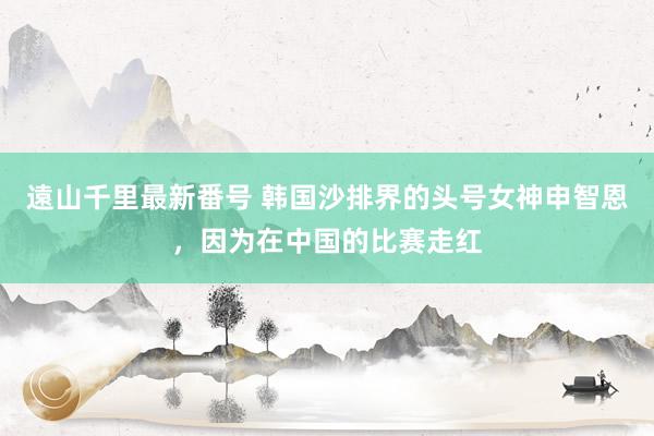 遠山千里最新番号 韩国沙排界的头号女神申智恩，因为在中国的比赛走红