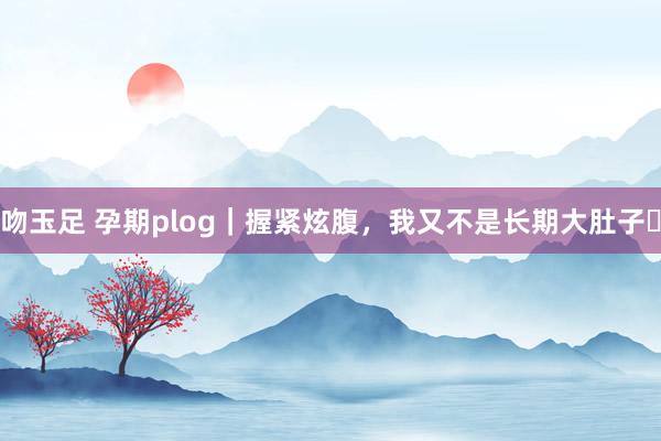 吻玉足 孕期plog｜握紧炫腹，我又不是长期大肚子✨