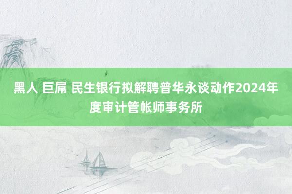 黑人 巨屌 民生银行拟解聘普华永谈动作2024年度审计管帐师事务所