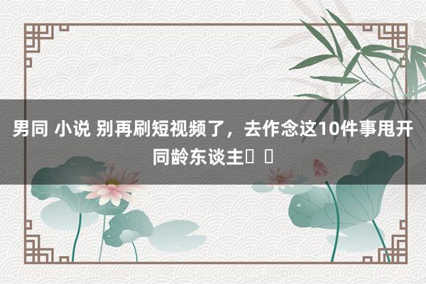 男同 小说 别再刷短视频了，去作念这10件事甩开同龄东谈主❗️