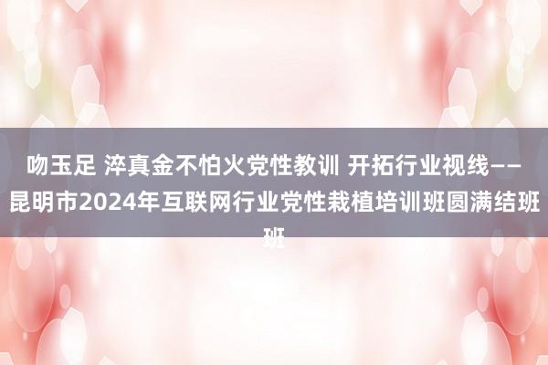 吻玉足 淬真金不怕火党性教训 开拓行业视线——昆明市2024年互联网行业党性栽植培训班圆满结班