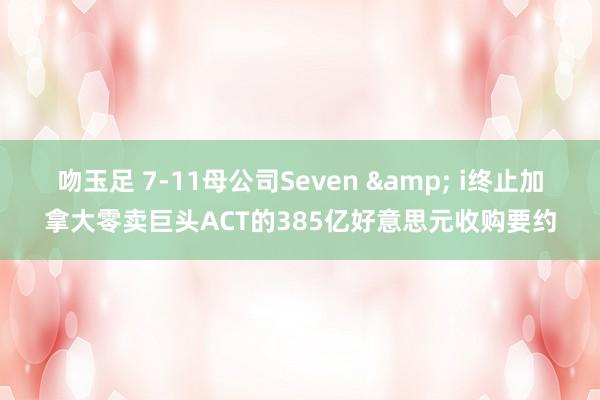 吻玉足 7-11母公司Seven & i终止加拿大零卖巨头ACT的385亿好意思元收购要约