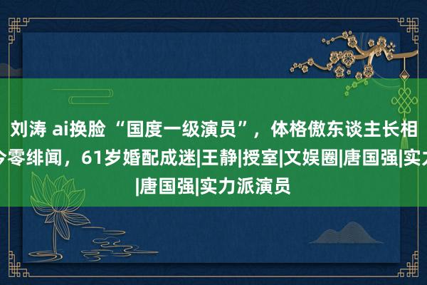 刘涛 ai换脸 “国度一级演员”，体格傲东谈主长相佳，于今零绯闻，61岁婚配成迷|王静|授室|文娱圈|唐国强|实力派演员