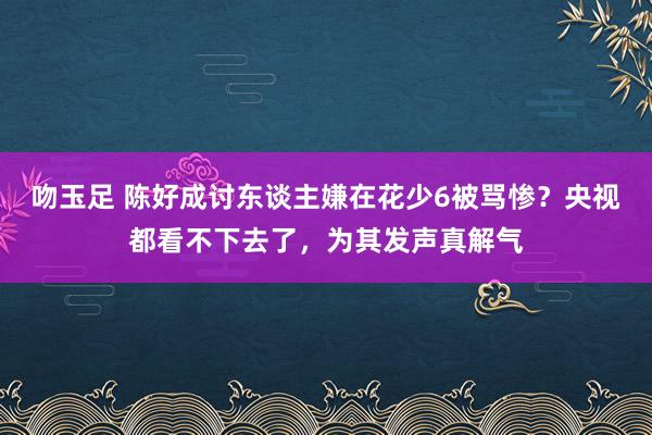 吻玉足 陈好成讨东谈主嫌在花少6被骂惨？央视都看不下去了，为其发声真解气