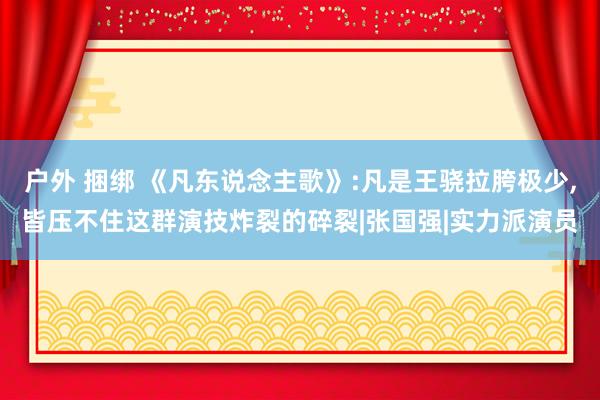 户外 捆绑 《凡东说念主歌》:凡是王骁拉胯极少，皆压不住这群演技炸裂的碎裂|张国强|实力派演员