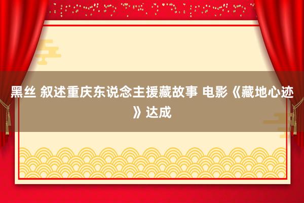 黑丝 叙述重庆东说念主援藏故事 电影《藏地心迹》达成