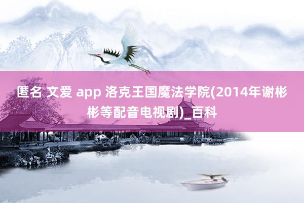 匿名 文爱 app 洛克王国魔法学院(2014年谢彬彬等配音电视剧)_百科