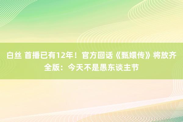 白丝 首播已有12年！官方回话《甄嬛传》将放齐全版：今天不是愚东谈主节