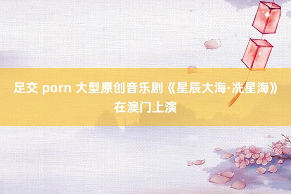 足交 porn 大型原创音乐剧《星辰大海·冼星海》在澳门上演