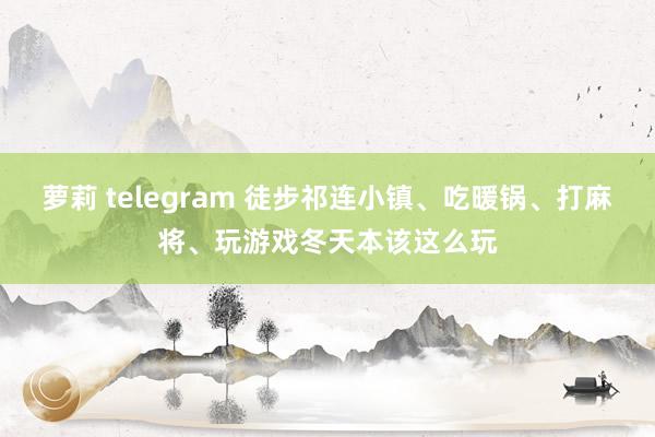 萝莉 telegram 徒步祁连小镇、吃暖锅、打麻将、玩游戏冬天本该这么玩