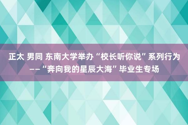 正太 男同 东南大学举办“校长听你说”系列行为——“奔向我的星辰大海”毕业生专场