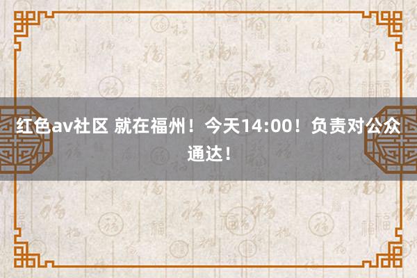 红色av社区 就在福州！今天14:00！负责对公众通达！