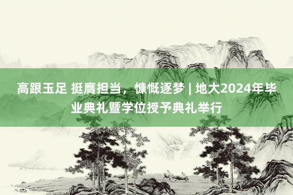 高跟玉足 挺膺担当，慷慨逐梦 | 地大2024年毕业典礼暨学位授予典礼举行