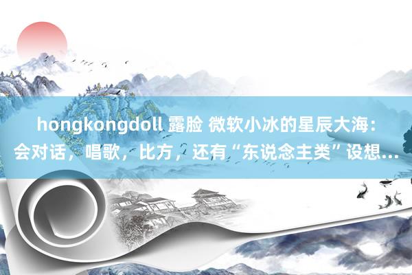 hongkongdoll 露脸 微软小冰的星辰大海：会对话，唱歌，比方，还有“东说念主类”设想...