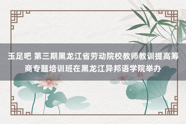 玉足吧 第三期黑龙江省劳动院校教师教训提高筹商专题培训班在黑龙江异邦语学院举办