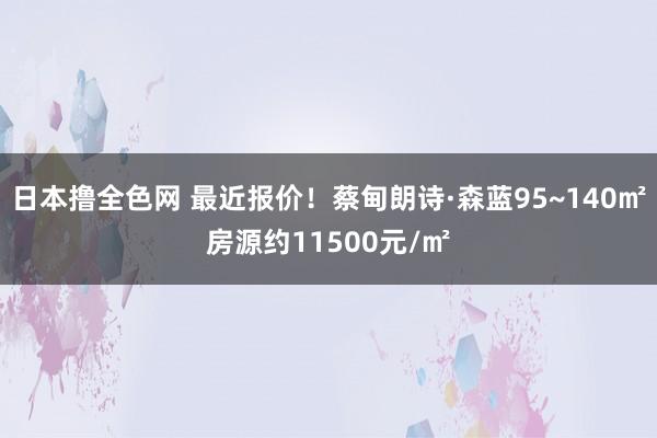 日本撸全色网 最近报价！蔡甸朗诗·森蓝95~140㎡房源约11500元/㎡