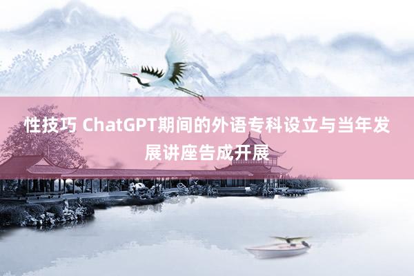 性技巧 ChatGPT期间的外语专科设立与当年发展讲座告成开展