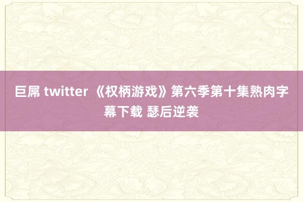 巨屌 twitter 《权柄游戏》第六季第十集熟肉字幕下载 瑟后逆袭