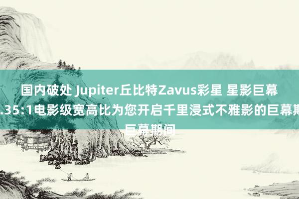 国内破处 Jupiter丘比特Zavus彩星 星影巨幕 | 2.35:1电影级宽高比为您开启千里浸式不雅影的巨幕期间