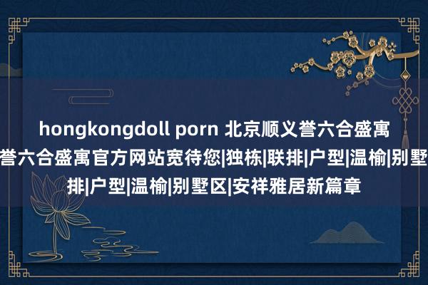 hongkongdoll porn 北京顺义誉六合盛寓(售楼处)楼盘首页|誉六合盛寓官方网站宽待您|独栋|联排|户型|温榆|别墅区|安祥雅居新篇章