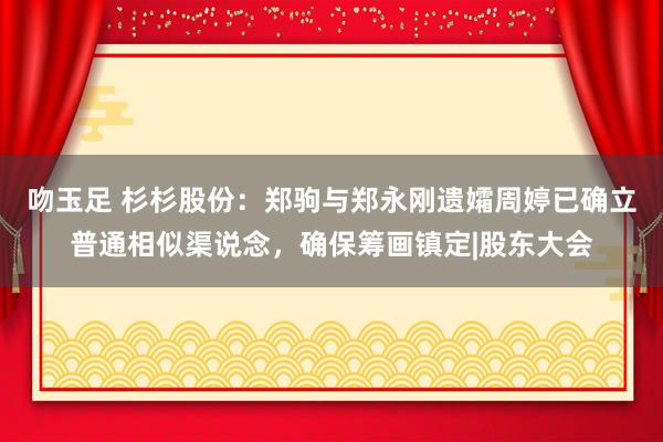 吻玉足 杉杉股份：郑驹与郑永刚遗孀周婷已确立普通相似渠说念，确保筹画镇定|股东大会